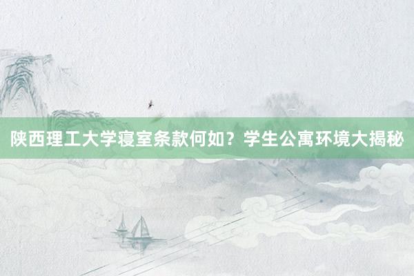 陕西理工大学寝室条款何如？学生公寓环境大揭秘