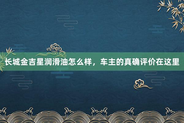 长城金吉星润滑油怎么样，车主的真确评价在这里