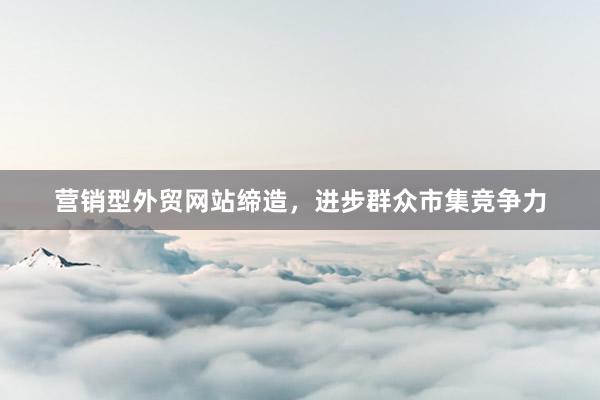 营销型外贸网站缔造，进步群众市集竞争力