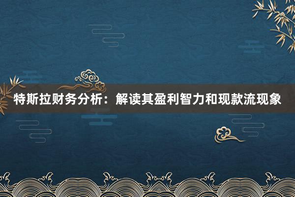特斯拉财务分析：解读其盈利智力和现款流现象